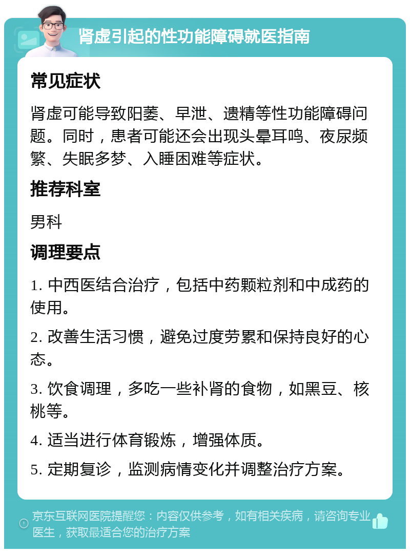 肾虚引起的性功能障碍就医指南 常见症状 肾虚可能导致阳萎、早泄、遗精等性功能障碍问题。同时，患者可能还会出现头晕耳鸣、夜尿频繁、失眠多梦、入睡困难等症状。 推荐科室 男科 调理要点 1. 中西医结合治疗，包括中药颗粒剂和中成药的使用。 2. 改善生活习惯，避免过度劳累和保持良好的心态。 3. 饮食调理，多吃一些补肾的食物，如黑豆、核桃等。 4. 适当进行体育锻炼，增强体质。 5. 定期复诊，监测病情变化并调整治疗方案。