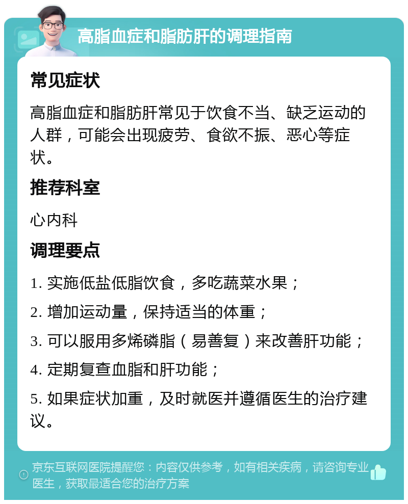 高脂血症和脂肪肝的调理指南 常见症状 高脂血症和脂肪肝常见于饮食不当、缺乏运动的人群，可能会出现疲劳、食欲不振、恶心等症状。 推荐科室 心内科 调理要点 1. 实施低盐低脂饮食，多吃蔬菜水果； 2. 增加运动量，保持适当的体重； 3. 可以服用多烯磷脂（易善复）来改善肝功能； 4. 定期复查血脂和肝功能； 5. 如果症状加重，及时就医并遵循医生的治疗建议。