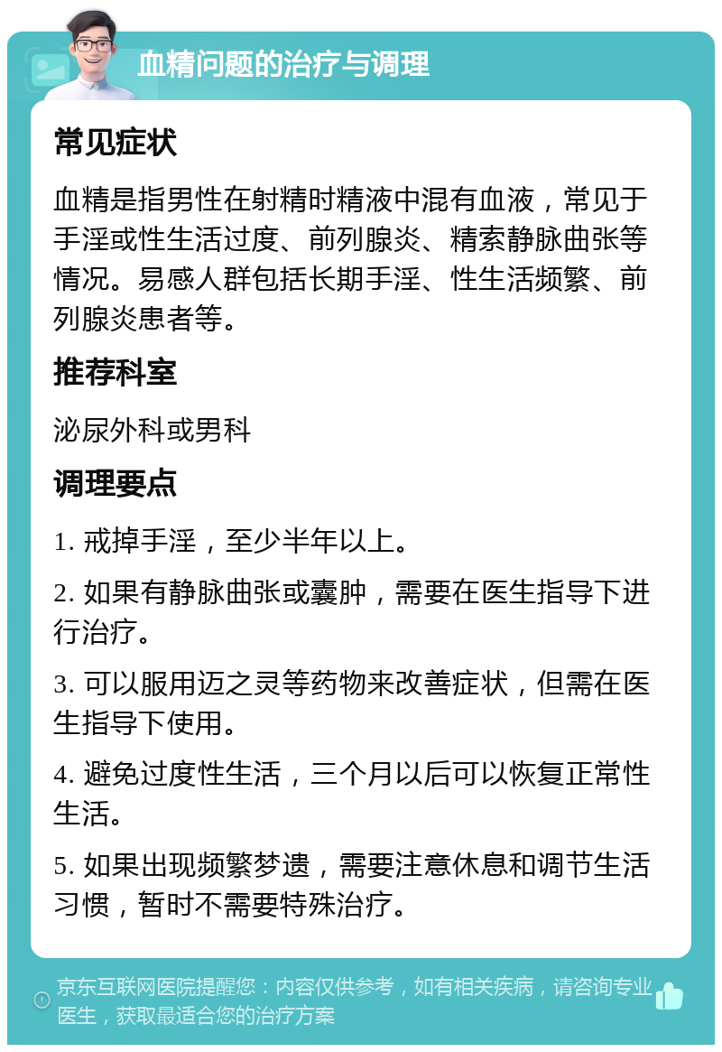 血精问题的治疗与调理 常见症状 血精是指男性在射精时精液中混有血液，常见于手淫或性生活过度、前列腺炎、精索静脉曲张等情况。易感人群包括长期手淫、性生活频繁、前列腺炎患者等。 推荐科室 泌尿外科或男科 调理要点 1. 戒掉手淫，至少半年以上。 2. 如果有静脉曲张或囊肿，需要在医生指导下进行治疗。 3. 可以服用迈之灵等药物来改善症状，但需在医生指导下使用。 4. 避免过度性生活，三个月以后可以恢复正常性生活。 5. 如果出现频繁梦遗，需要注意休息和调节生活习惯，暂时不需要特殊治疗。