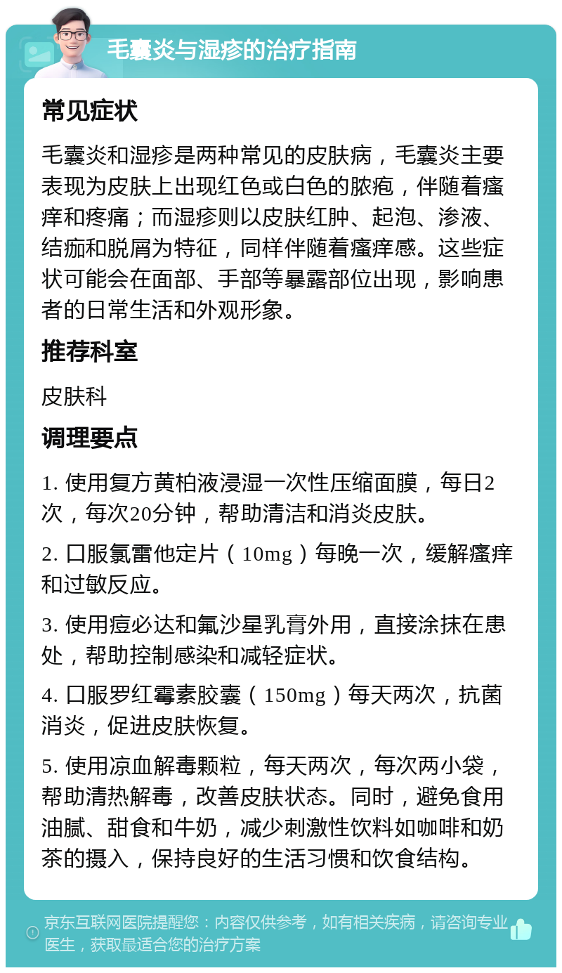 毛囊炎与湿疹的治疗指南 常见症状 毛囊炎和湿疹是两种常见的皮肤病，毛囊炎主要表现为皮肤上出现红色或白色的脓疱，伴随着瘙痒和疼痛；而湿疹则以皮肤红肿、起泡、渗液、结痂和脱屑为特征，同样伴随着瘙痒感。这些症状可能会在面部、手部等暴露部位出现，影响患者的日常生活和外观形象。 推荐科室 皮肤科 调理要点 1. 使用复方黄柏液浸湿一次性压缩面膜，每日2次，每次20分钟，帮助清洁和消炎皮肤。 2. 口服氯雷他定片（10mg）每晚一次，缓解瘙痒和过敏反应。 3. 使用痘必达和氟沙星乳膏外用，直接涂抹在患处，帮助控制感染和减轻症状。 4. 口服罗红霉素胶囊（150mg）每天两次，抗菌消炎，促进皮肤恢复。 5. 使用凉血解毒颗粒，每天两次，每次两小袋，帮助清热解毒，改善皮肤状态。同时，避免食用油腻、甜食和牛奶，减少刺激性饮料如咖啡和奶茶的摄入，保持良好的生活习惯和饮食结构。