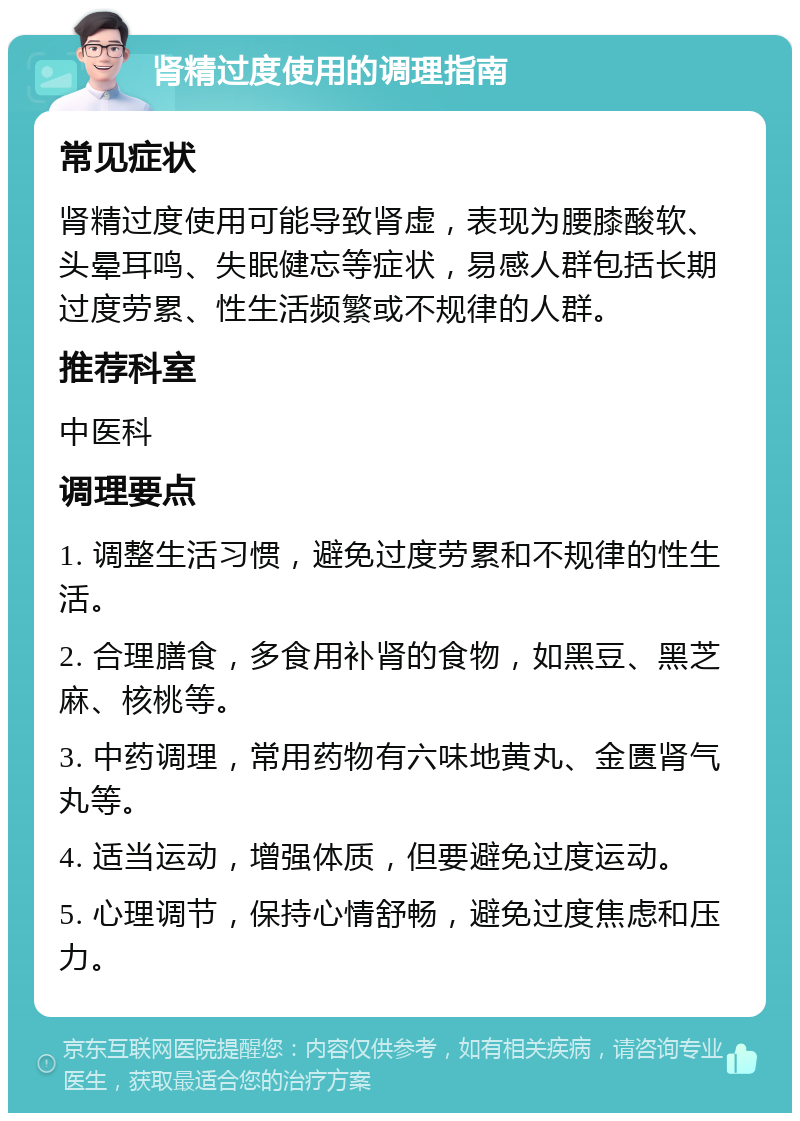 肾精过度使用的调理指南 常见症状 肾精过度使用可能导致肾虚，表现为腰膝酸软、头晕耳鸣、失眠健忘等症状，易感人群包括长期过度劳累、性生活频繁或不规律的人群。 推荐科室 中医科 调理要点 1. 调整生活习惯，避免过度劳累和不规律的性生活。 2. 合理膳食，多食用补肾的食物，如黑豆、黑芝麻、核桃等。 3. 中药调理，常用药物有六味地黄丸、金匮肾气丸等。 4. 适当运动，增强体质，但要避免过度运动。 5. 心理调节，保持心情舒畅，避免过度焦虑和压力。