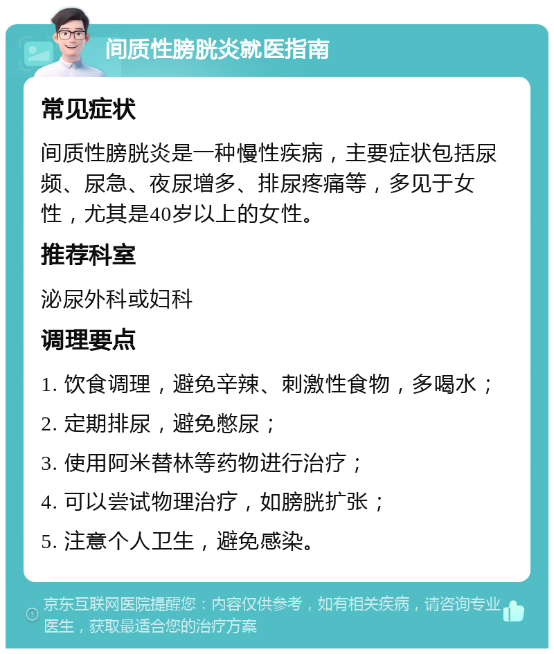 间质性膀胱炎就医指南 常见症状 间质性膀胱炎是一种慢性疾病，主要症状包括尿频、尿急、夜尿增多、排尿疼痛等，多见于女性，尤其是40岁以上的女性。 推荐科室 泌尿外科或妇科 调理要点 1. 饮食调理，避免辛辣、刺激性食物，多喝水； 2. 定期排尿，避免憋尿； 3. 使用阿米替林等药物进行治疗； 4. 可以尝试物理治疗，如膀胱扩张； 5. 注意个人卫生，避免感染。