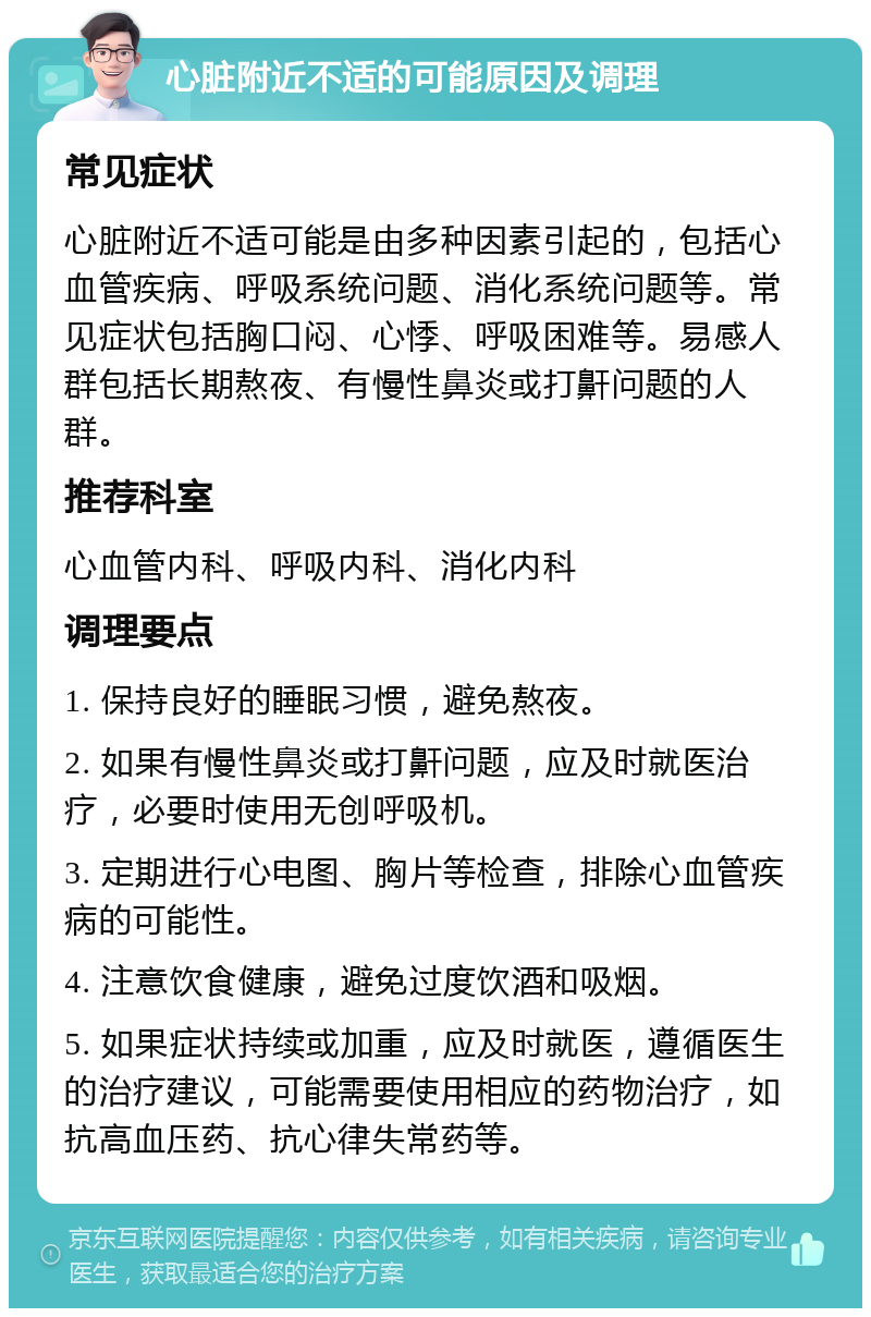 心脏附近不适的可能原因及调理 常见症状 心脏附近不适可能是由多种因素引起的，包括心血管疾病、呼吸系统问题、消化系统问题等。常见症状包括胸口闷、心悸、呼吸困难等。易感人群包括长期熬夜、有慢性鼻炎或打鼾问题的人群。 推荐科室 心血管内科、呼吸内科、消化内科 调理要点 1. 保持良好的睡眠习惯，避免熬夜。 2. 如果有慢性鼻炎或打鼾问题，应及时就医治疗，必要时使用无创呼吸机。 3. 定期进行心电图、胸片等检查，排除心血管疾病的可能性。 4. 注意饮食健康，避免过度饮酒和吸烟。 5. 如果症状持续或加重，应及时就医，遵循医生的治疗建议，可能需要使用相应的药物治疗，如抗高血压药、抗心律失常药等。