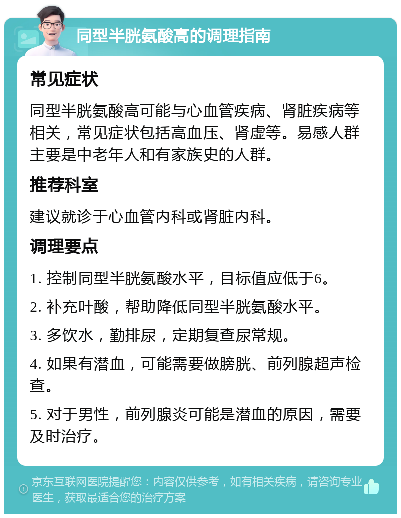 同型半胱氨酸高的调理指南 常见症状 同型半胱氨酸高可能与心血管疾病、肾脏疾病等相关，常见症状包括高血压、肾虚等。易感人群主要是中老年人和有家族史的人群。 推荐科室 建议就诊于心血管内科或肾脏内科。 调理要点 1. 控制同型半胱氨酸水平，目标值应低于6。 2. 补充叶酸，帮助降低同型半胱氨酸水平。 3. 多饮水，勤排尿，定期复查尿常规。 4. 如果有潜血，可能需要做膀胱、前列腺超声检查。 5. 对于男性，前列腺炎可能是潜血的原因，需要及时治疗。