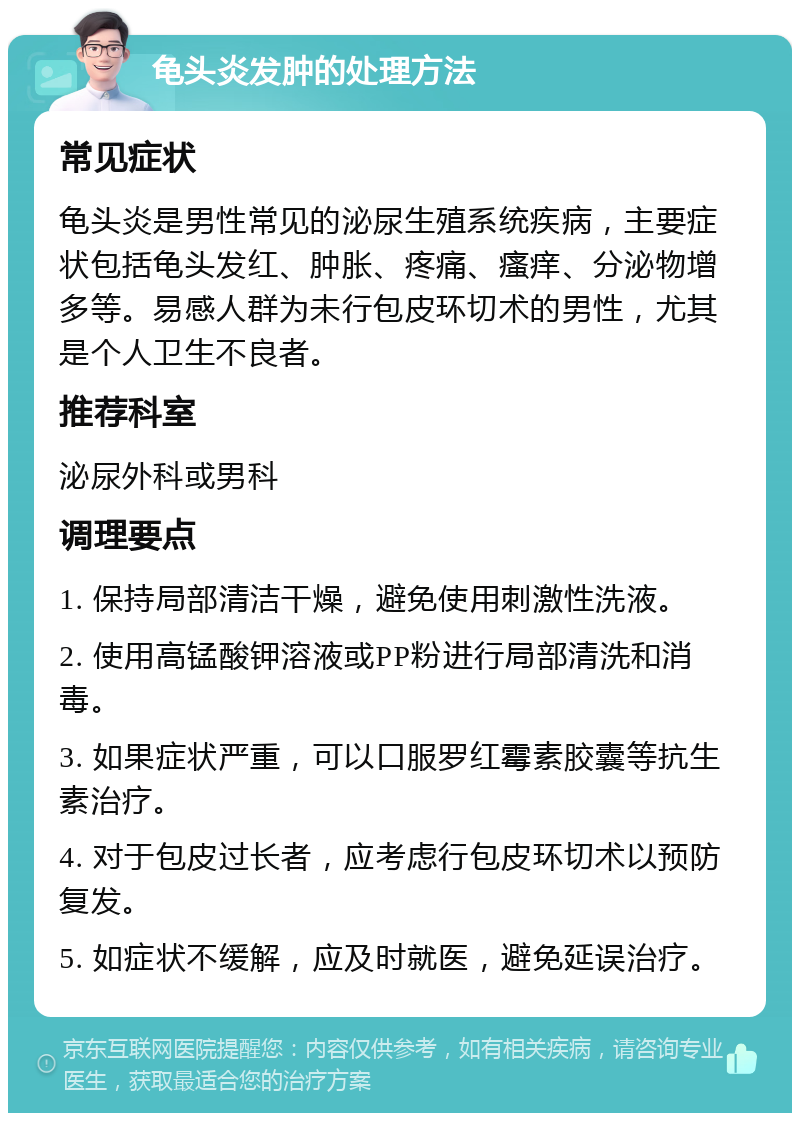 龟头炎发肿的处理方法 常见症状 龟头炎是男性常见的泌尿生殖系统疾病，主要症状包括龟头发红、肿胀、疼痛、瘙痒、分泌物增多等。易感人群为未行包皮环切术的男性，尤其是个人卫生不良者。 推荐科室 泌尿外科或男科 调理要点 1. 保持局部清洁干燥，避免使用刺激性洗液。 2. 使用高锰酸钾溶液或PP粉进行局部清洗和消毒。 3. 如果症状严重，可以口服罗红霉素胶囊等抗生素治疗。 4. 对于包皮过长者，应考虑行包皮环切术以预防复发。 5. 如症状不缓解，应及时就医，避免延误治疗。