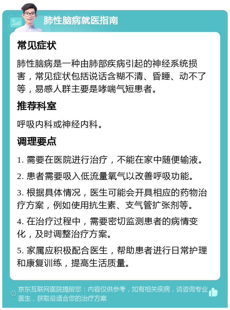 肺性脑病就医指南 常见症状 肺性脑病是一种由肺部疾病引起的神经系统损害，常见症状包括说话含糊不清、昏睡、动不了等，易感人群主要是哮喘气短患者。 推荐科室 呼吸内科或神经内科。 调理要点 1. 需要在医院进行治疗，不能在家中随便输液。 2. 患者需要吸入低流量氧气以改善呼吸功能。 3. 根据具体情况，医生可能会开具相应的药物治疗方案，例如使用抗生素、支气管扩张剂等。 4. 在治疗过程中，需要密切监测患者的病情变化，及时调整治疗方案。 5. 家属应积极配合医生，帮助患者进行日常护理和康复训练，提高生活质量。