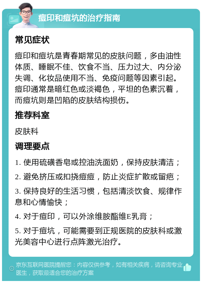 痘印和痘坑的治疗指南 常见症状 痘印和痘坑是青春期常见的皮肤问题，多由油性体质、睡眠不佳、饮食不当、压力过大、内分泌失调、化妆品使用不当、免疫问题等因素引起。痘印通常是暗红色或淡褐色，平坦的色素沉着，而痘坑则是凹陷的皮肤结构损伤。 推荐科室 皮肤科 调理要点 1. 使用硫磺香皂或控油洗面奶，保持皮肤清洁； 2. 避免挤压或扣挠痘痘，防止炎症扩散或留疤； 3. 保持良好的生活习惯，包括清淡饮食、规律作息和心情愉快； 4. 对于痘印，可以外涂维胺酯维E乳膏； 5. 对于痘坑，可能需要到正规医院的皮肤科或激光美容中心进行点阵激光治疗。