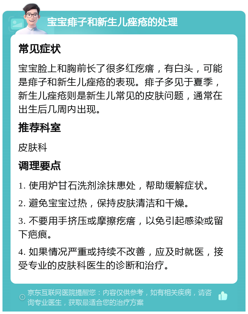 宝宝痱子和新生儿痤疮的处理 常见症状 宝宝脸上和胸前长了很多红疙瘩，有白头，可能是痱子和新生儿痤疮的表现。痱子多见于夏季，新生儿痤疮则是新生儿常见的皮肤问题，通常在出生后几周内出现。 推荐科室 皮肤科 调理要点 1. 使用炉甘石洗剂涂抹患处，帮助缓解症状。 2. 避免宝宝过热，保持皮肤清洁和干燥。 3. 不要用手挤压或摩擦疙瘩，以免引起感染或留下疤痕。 4. 如果情况严重或持续不改善，应及时就医，接受专业的皮肤科医生的诊断和治疗。