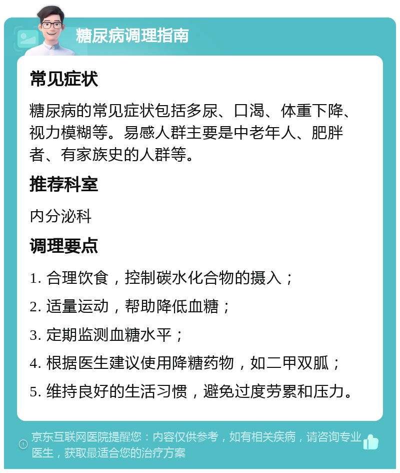 糖尿病调理指南 常见症状 糖尿病的常见症状包括多尿、口渴、体重下降、视力模糊等。易感人群主要是中老年人、肥胖者、有家族史的人群等。 推荐科室 内分泌科 调理要点 1. 合理饮食，控制碳水化合物的摄入； 2. 适量运动，帮助降低血糖； 3. 定期监测血糖水平； 4. 根据医生建议使用降糖药物，如二甲双胍； 5. 维持良好的生活习惯，避免过度劳累和压力。