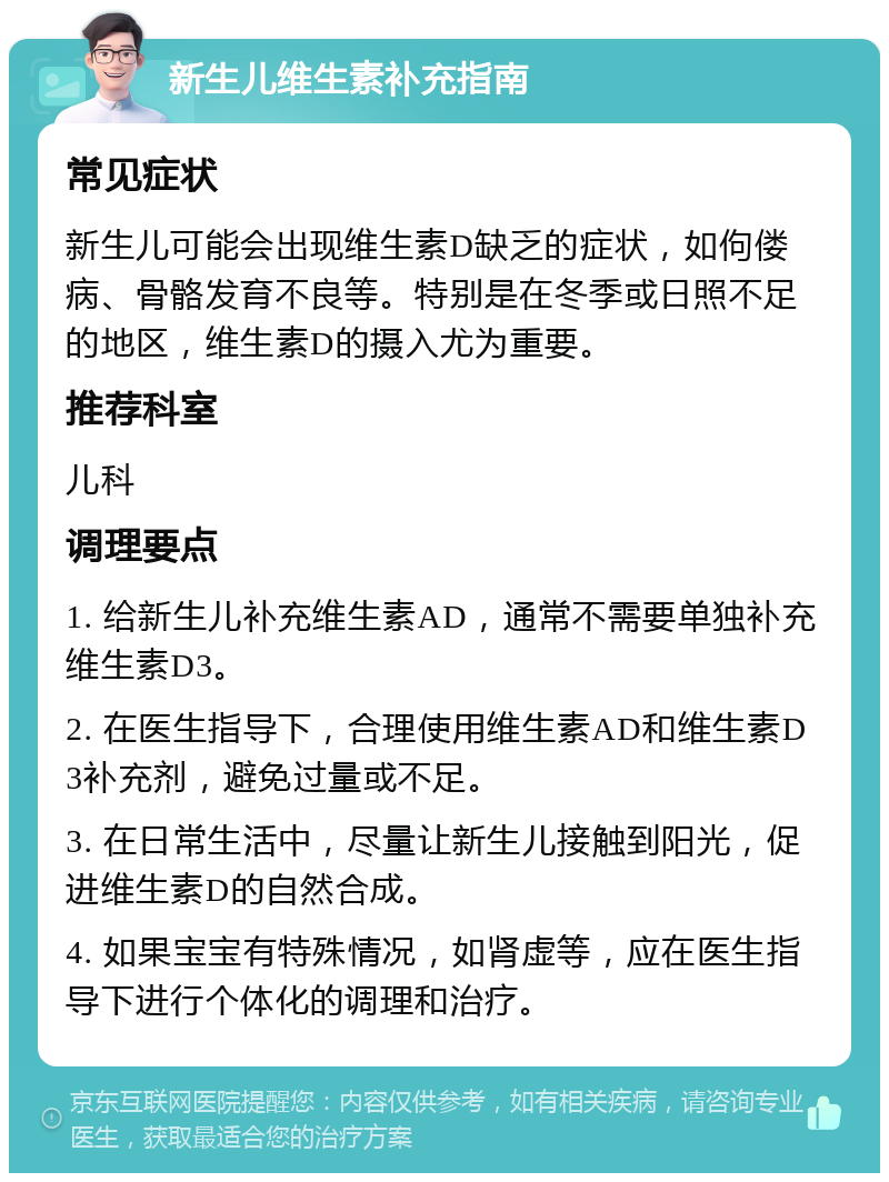 新生儿维生素补充指南 常见症状 新生儿可能会出现维生素D缺乏的症状，如佝偻病、骨骼发育不良等。特别是在冬季或日照不足的地区，维生素D的摄入尤为重要。 推荐科室 儿科 调理要点 1. 给新生儿补充维生素AD，通常不需要单独补充维生素D3。 2. 在医生指导下，合理使用维生素AD和维生素D3补充剂，避免过量或不足。 3. 在日常生活中，尽量让新生儿接触到阳光，促进维生素D的自然合成。 4. 如果宝宝有特殊情况，如肾虚等，应在医生指导下进行个体化的调理和治疗。