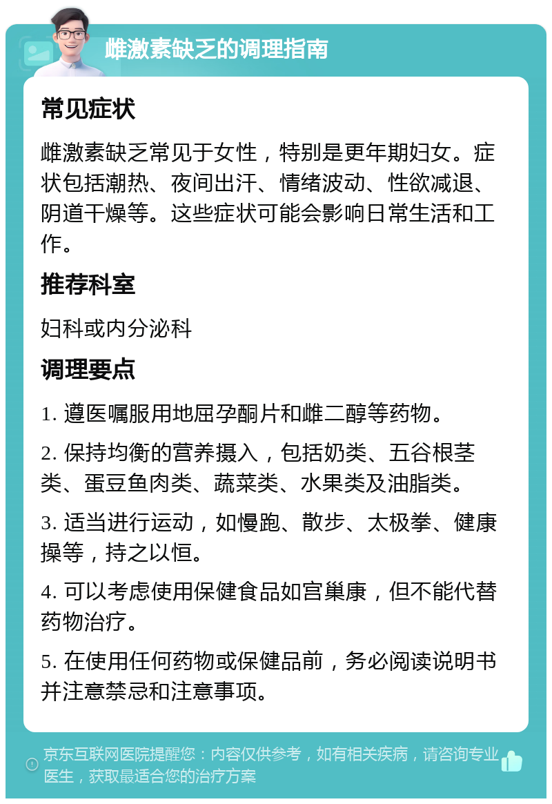 雌激素缺乏的调理指南 常见症状 雌激素缺乏常见于女性，特别是更年期妇女。症状包括潮热、夜间出汗、情绪波动、性欲减退、阴道干燥等。这些症状可能会影响日常生活和工作。 推荐科室 妇科或内分泌科 调理要点 1. 遵医嘱服用地屈孕酮片和雌二醇等药物。 2. 保持均衡的营养摄入，包括奶类、五谷根茎类、蛋豆鱼肉类、蔬菜类、水果类及油脂类。 3. 适当进行运动，如慢跑、散步、太极拳、健康操等，持之以恒。 4. 可以考虑使用保健食品如宫巢康，但不能代替药物治疗。 5. 在使用任何药物或保健品前，务必阅读说明书并注意禁忌和注意事项。