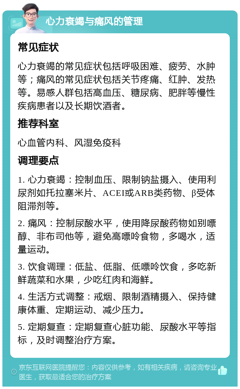 心力衰竭与痛风的管理 常见症状 心力衰竭的常见症状包括呼吸困难、疲劳、水肿等；痛风的常见症状包括关节疼痛、红肿、发热等。易感人群包括高血压、糖尿病、肥胖等慢性疾病患者以及长期饮酒者。 推荐科室 心血管内科、风湿免疫科 调理要点 1. 心力衰竭：控制血压、限制钠盐摄入、使用利尿剂如托拉塞米片、ACEI或ARB类药物、β受体阻滞剂等。 2. 痛风：控制尿酸水平，使用降尿酸药物如别嘌醇、非布司他等，避免高嘌呤食物，多喝水，适量运动。 3. 饮食调理：低盐、低脂、低嘌呤饮食，多吃新鲜蔬菜和水果，少吃红肉和海鲜。 4. 生活方式调整：戒烟、限制酒精摄入、保持健康体重、定期运动、减少压力。 5. 定期复查：定期复查心脏功能、尿酸水平等指标，及时调整治疗方案。