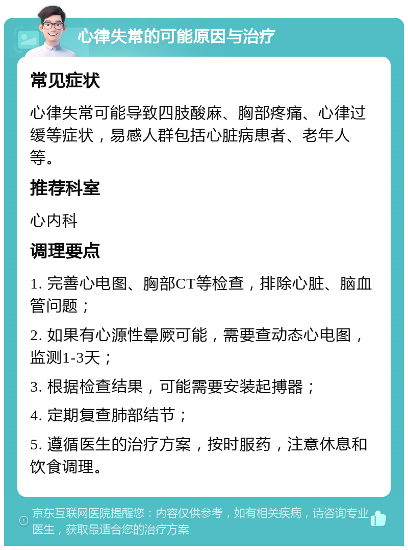 心律失常的可能原因与治疗 常见症状 心律失常可能导致四肢酸麻、胸部疼痛、心律过缓等症状，易感人群包括心脏病患者、老年人等。 推荐科室 心内科 调理要点 1. 完善心电图、胸部CT等检查，排除心脏、脑血管问题； 2. 如果有心源性晕厥可能，需要查动态心电图，监测1-3天； 3. 根据检查结果，可能需要安装起搏器； 4. 定期复查肺部结节； 5. 遵循医生的治疗方案，按时服药，注意休息和饮食调理。