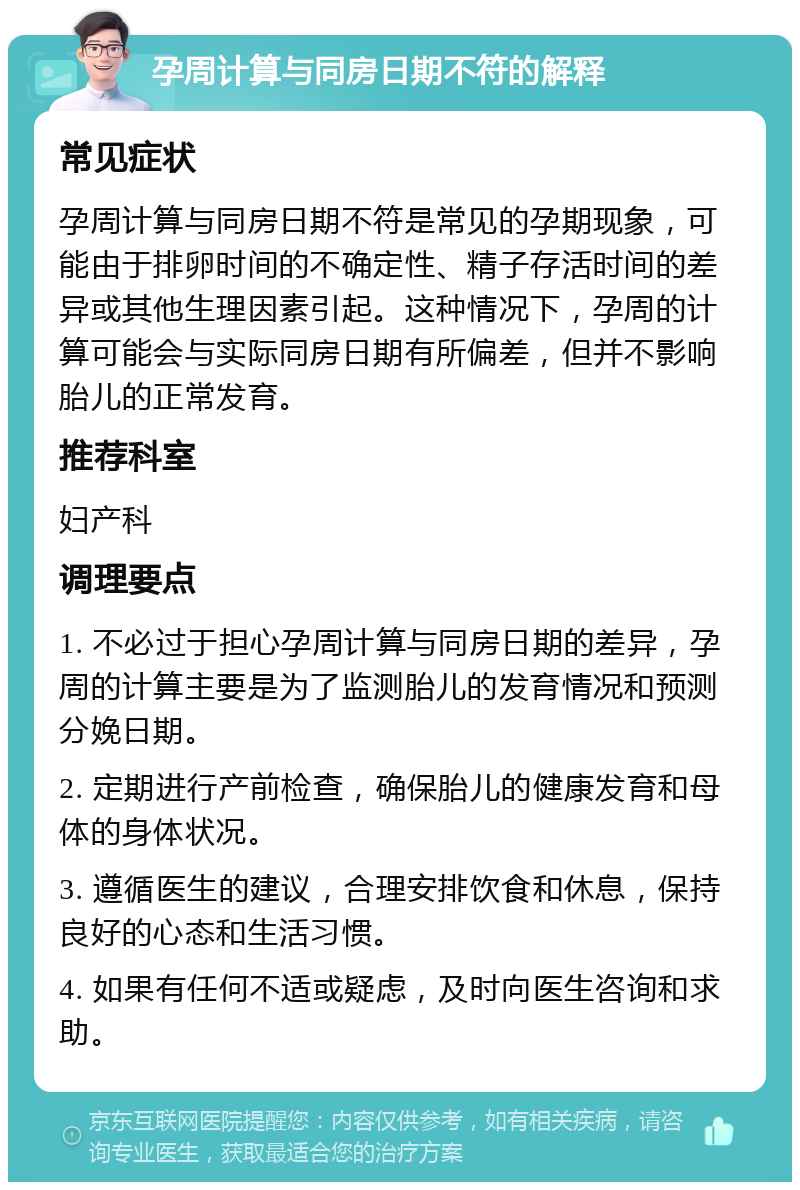 孕周计算与同房日期不符的解释 常见症状 孕周计算与同房日期不符是常见的孕期现象，可能由于排卵时间的不确定性、精子存活时间的差异或其他生理因素引起。这种情况下，孕周的计算可能会与实际同房日期有所偏差，但并不影响胎儿的正常发育。 推荐科室 妇产科 调理要点 1. 不必过于担心孕周计算与同房日期的差异，孕周的计算主要是为了监测胎儿的发育情况和预测分娩日期。 2. 定期进行产前检查，确保胎儿的健康发育和母体的身体状况。 3. 遵循医生的建议，合理安排饮食和休息，保持良好的心态和生活习惯。 4. 如果有任何不适或疑虑，及时向医生咨询和求助。