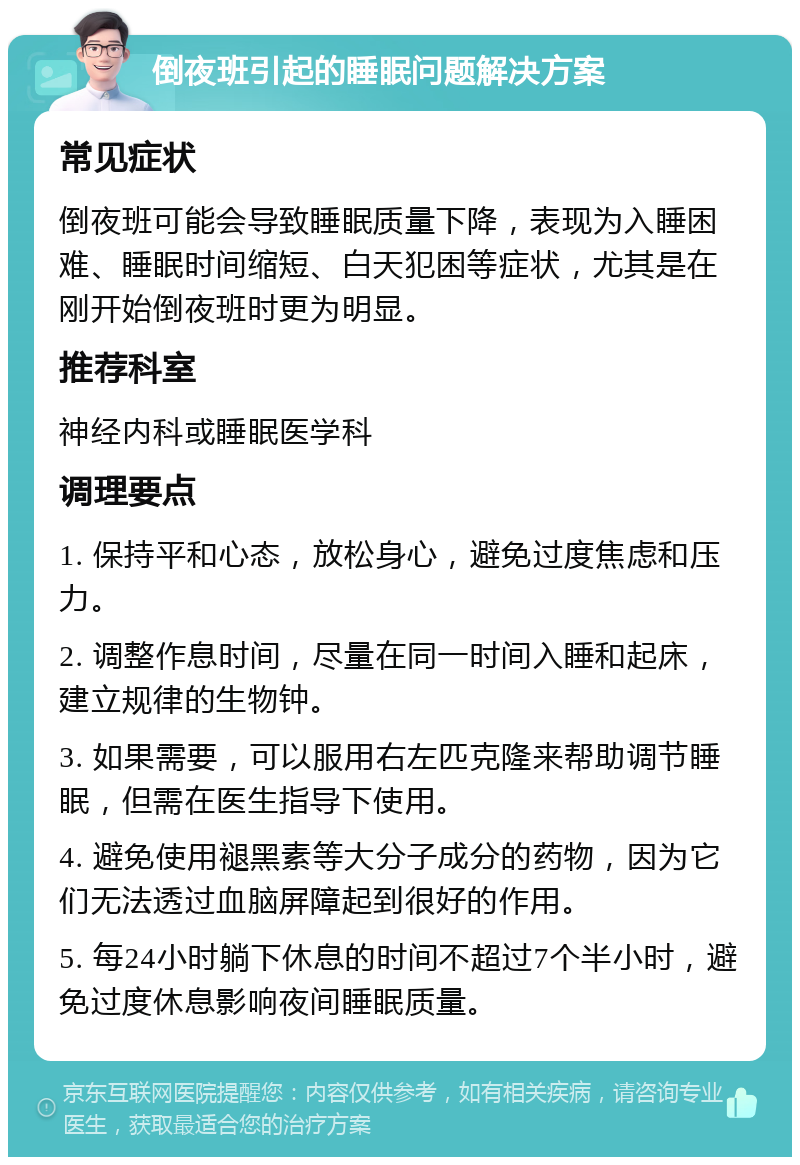 倒夜班引起的睡眠问题解决方案 常见症状 倒夜班可能会导致睡眠质量下降，表现为入睡困难、睡眠时间缩短、白天犯困等症状，尤其是在刚开始倒夜班时更为明显。 推荐科室 神经内科或睡眠医学科 调理要点 1. 保持平和心态，放松身心，避免过度焦虑和压力。 2. 调整作息时间，尽量在同一时间入睡和起床，建立规律的生物钟。 3. 如果需要，可以服用右左匹克隆来帮助调节睡眠，但需在医生指导下使用。 4. 避免使用褪黑素等大分子成分的药物，因为它们无法透过血脑屏障起到很好的作用。 5. 每24小时躺下休息的时间不超过7个半小时，避免过度休息影响夜间睡眠质量。