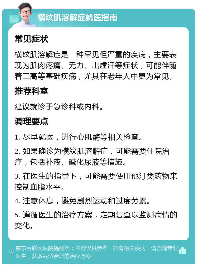 横纹肌溶解症就医指南 常见症状 横纹肌溶解症是一种罕见但严重的疾病，主要表现为肌肉疼痛、无力、出虚汗等症状，可能伴随着三高等基础疾病，尤其在老年人中更为常见。 推荐科室 建议就诊于急诊科或内科。 调理要点 1. 尽早就医，进行心肌酶等相关检查。 2. 如果确诊为横纹肌溶解症，可能需要住院治疗，包括补液、碱化尿液等措施。 3. 在医生的指导下，可能需要使用他汀类药物来控制血脂水平。 4. 注意休息，避免剧烈运动和过度劳累。 5. 遵循医生的治疗方案，定期复查以监测病情的变化。