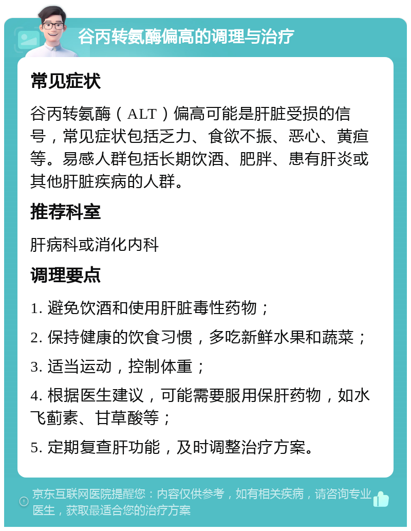 谷丙转氨酶偏高的调理与治疗 常见症状 谷丙转氨酶（ALT）偏高可能是肝脏受损的信号，常见症状包括乏力、食欲不振、恶心、黄疸等。易感人群包括长期饮酒、肥胖、患有肝炎或其他肝脏疾病的人群。 推荐科室 肝病科或消化内科 调理要点 1. 避免饮酒和使用肝脏毒性药物； 2. 保持健康的饮食习惯，多吃新鲜水果和蔬菜； 3. 适当运动，控制体重； 4. 根据医生建议，可能需要服用保肝药物，如水飞蓟素、甘草酸等； 5. 定期复查肝功能，及时调整治疗方案。