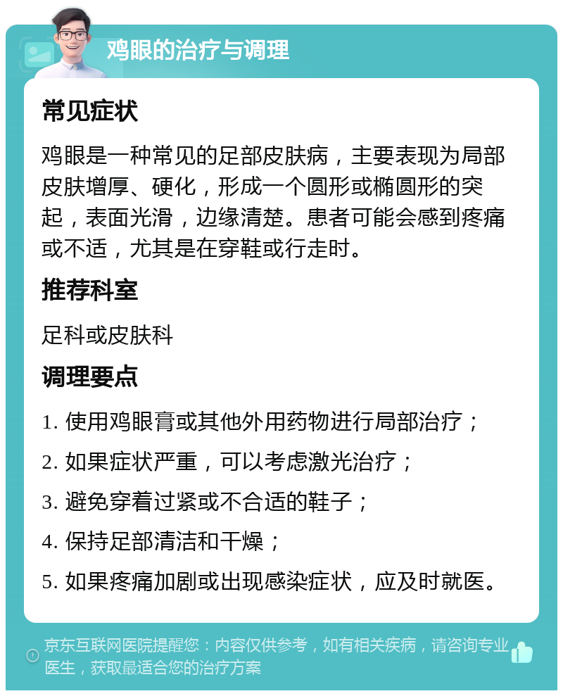 鸡眼的治疗与调理 常见症状 鸡眼是一种常见的足部皮肤病，主要表现为局部皮肤增厚、硬化，形成一个圆形或椭圆形的突起，表面光滑，边缘清楚。患者可能会感到疼痛或不适，尤其是在穿鞋或行走时。 推荐科室 足科或皮肤科 调理要点 1. 使用鸡眼膏或其他外用药物进行局部治疗； 2. 如果症状严重，可以考虑激光治疗； 3. 避免穿着过紧或不合适的鞋子； 4. 保持足部清洁和干燥； 5. 如果疼痛加剧或出现感染症状，应及时就医。