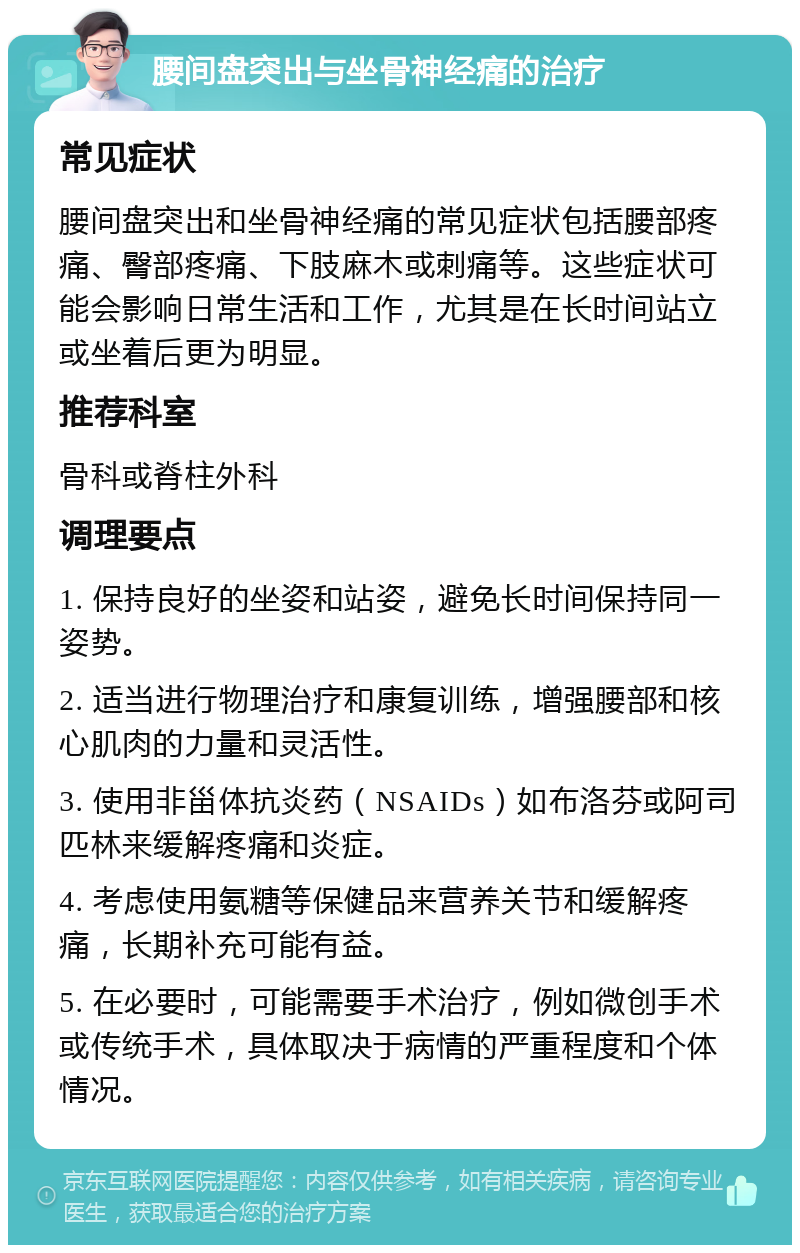 腰间盘突出与坐骨神经痛的治疗 常见症状 腰间盘突出和坐骨神经痛的常见症状包括腰部疼痛、臀部疼痛、下肢麻木或刺痛等。这些症状可能会影响日常生活和工作，尤其是在长时间站立或坐着后更为明显。 推荐科室 骨科或脊柱外科 调理要点 1. 保持良好的坐姿和站姿，避免长时间保持同一姿势。 2. 适当进行物理治疗和康复训练，增强腰部和核心肌肉的力量和灵活性。 3. 使用非甾体抗炎药（NSAIDs）如布洛芬或阿司匹林来缓解疼痛和炎症。 4. 考虑使用氨糖等保健品来营养关节和缓解疼痛，长期补充可能有益。 5. 在必要时，可能需要手术治疗，例如微创手术或传统手术，具体取决于病情的严重程度和个体情况。