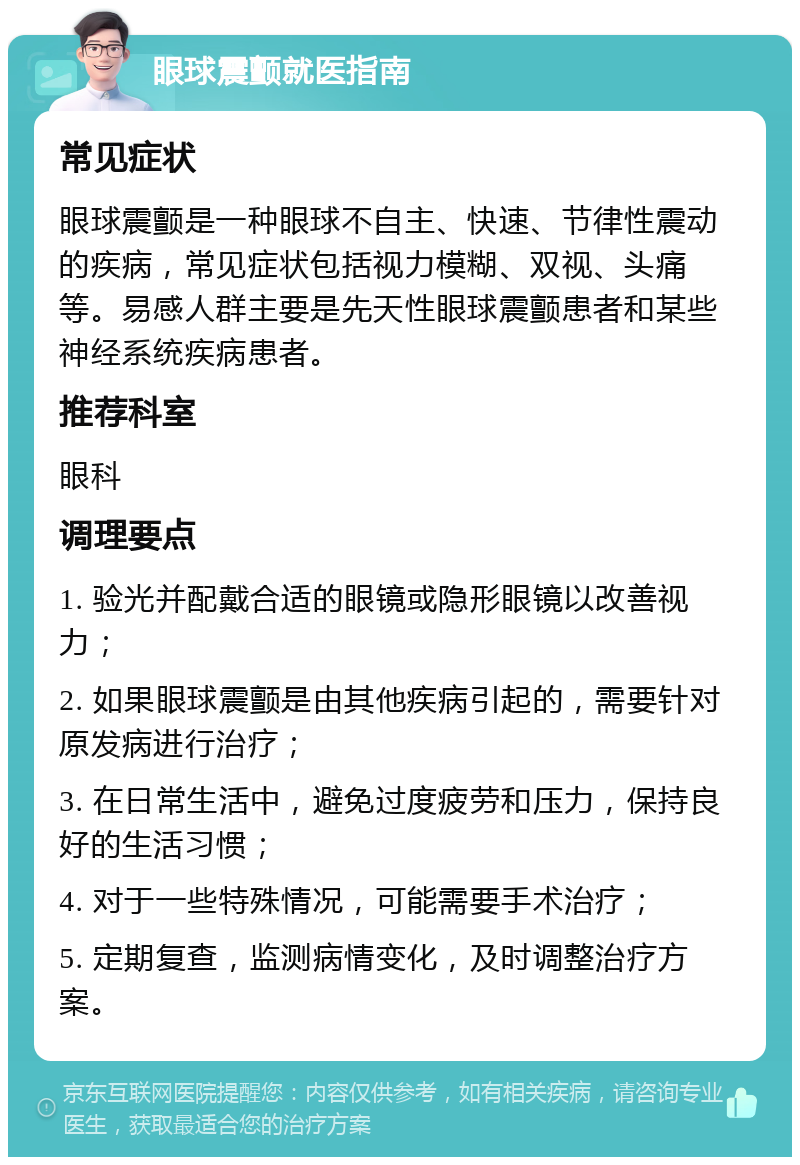 眼球震颤就医指南 常见症状 眼球震颤是一种眼球不自主、快速、节律性震动的疾病，常见症状包括视力模糊、双视、头痛等。易感人群主要是先天性眼球震颤患者和某些神经系统疾病患者。 推荐科室 眼科 调理要点 1. 验光并配戴合适的眼镜或隐形眼镜以改善视力； 2. 如果眼球震颤是由其他疾病引起的，需要针对原发病进行治疗； 3. 在日常生活中，避免过度疲劳和压力，保持良好的生活习惯； 4. 对于一些特殊情况，可能需要手术治疗； 5. 定期复查，监测病情变化，及时调整治疗方案。