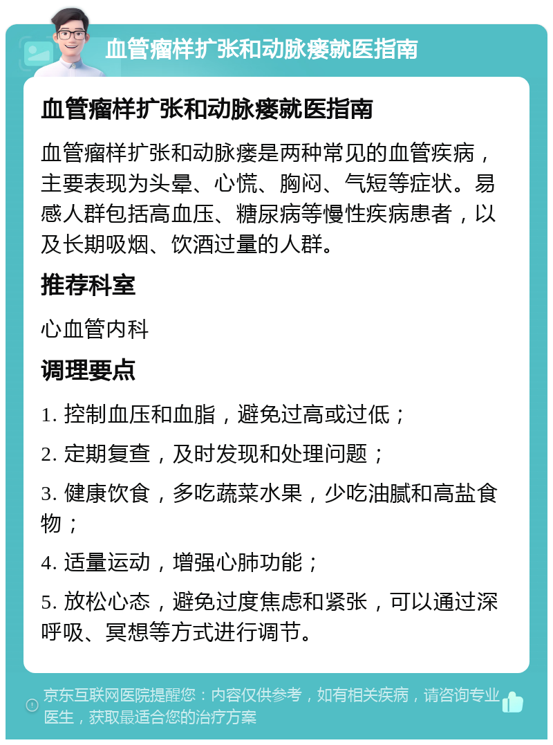 血管瘤样扩张和动脉瘘就医指南 血管瘤样扩张和动脉瘘就医指南 血管瘤样扩张和动脉瘘是两种常见的血管疾病，主要表现为头晕、心慌、胸闷、气短等症状。易感人群包括高血压、糖尿病等慢性疾病患者，以及长期吸烟、饮酒过量的人群。 推荐科室 心血管内科 调理要点 1. 控制血压和血脂，避免过高或过低； 2. 定期复查，及时发现和处理问题； 3. 健康饮食，多吃蔬菜水果，少吃油腻和高盐食物； 4. 适量运动，增强心肺功能； 5. 放松心态，避免过度焦虑和紧张，可以通过深呼吸、冥想等方式进行调节。