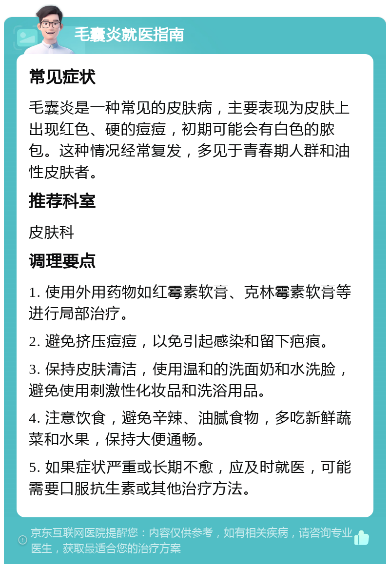 毛囊炎就医指南 常见症状 毛囊炎是一种常见的皮肤病，主要表现为皮肤上出现红色、硬的痘痘，初期可能会有白色的脓包。这种情况经常复发，多见于青春期人群和油性皮肤者。 推荐科室 皮肤科 调理要点 1. 使用外用药物如红霉素软膏、克林霉素软膏等进行局部治疗。 2. 避免挤压痘痘，以免引起感染和留下疤痕。 3. 保持皮肤清洁，使用温和的洗面奶和水洗脸，避免使用刺激性化妆品和洗浴用品。 4. 注意饮食，避免辛辣、油腻食物，多吃新鲜蔬菜和水果，保持大便通畅。 5. 如果症状严重或长期不愈，应及时就医，可能需要口服抗生素或其他治疗方法。