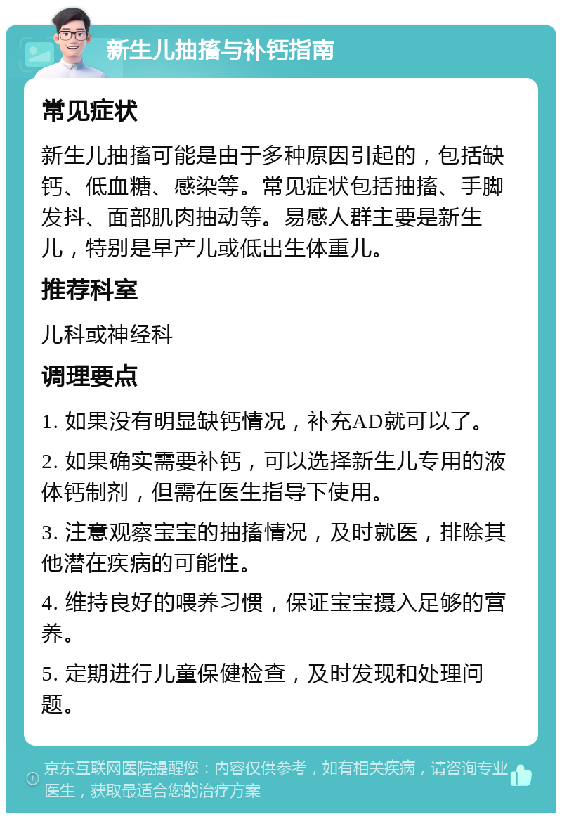 新生儿抽搐与补钙指南 常见症状 新生儿抽搐可能是由于多种原因引起的，包括缺钙、低血糖、感染等。常见症状包括抽搐、手脚发抖、面部肌肉抽动等。易感人群主要是新生儿，特别是早产儿或低出生体重儿。 推荐科室 儿科或神经科 调理要点 1. 如果没有明显缺钙情况，补充AD就可以了。 2. 如果确实需要补钙，可以选择新生儿专用的液体钙制剂，但需在医生指导下使用。 3. 注意观察宝宝的抽搐情况，及时就医，排除其他潜在疾病的可能性。 4. 维持良好的喂养习惯，保证宝宝摄入足够的营养。 5. 定期进行儿童保健检查，及时发现和处理问题。