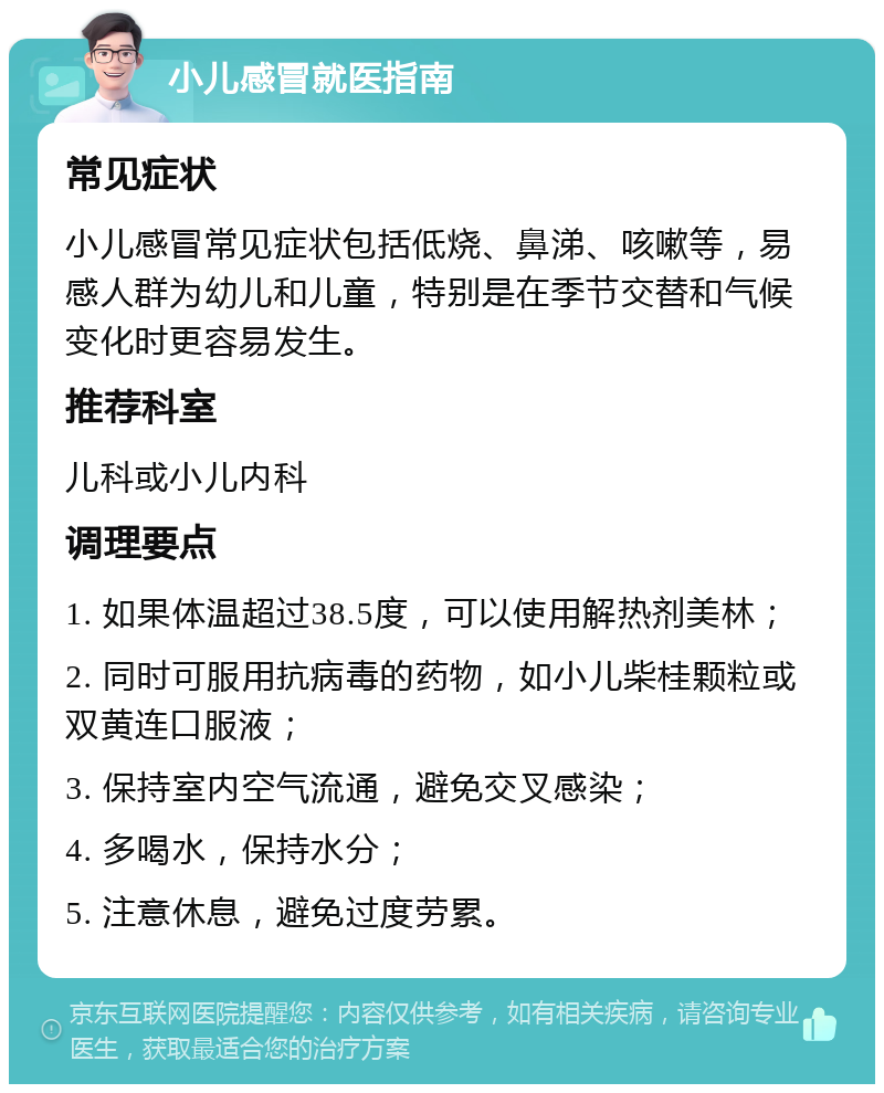 小儿感冒就医指南 常见症状 小儿感冒常见症状包括低烧、鼻涕、咳嗽等，易感人群为幼儿和儿童，特别是在季节交替和气候变化时更容易发生。 推荐科室 儿科或小儿内科 调理要点 1. 如果体温超过38.5度，可以使用解热剂美林； 2. 同时可服用抗病毒的药物，如小儿柴桂颗粒或双黄连口服液； 3. 保持室内空气流通，避免交叉感染； 4. 多喝水，保持水分； 5. 注意休息，避免过度劳累。