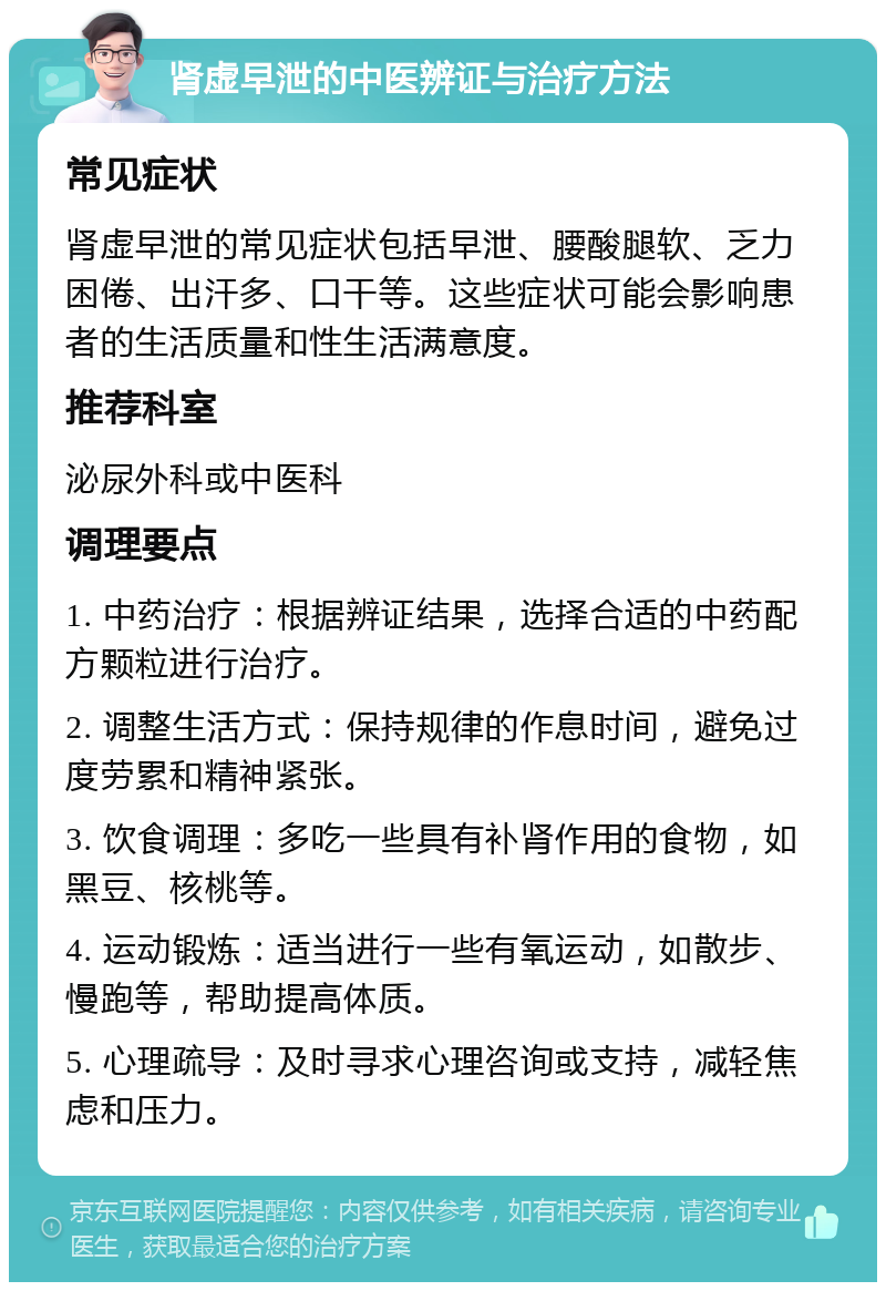 肾虚早泄的中医辨证与治疗方法 常见症状 肾虚早泄的常见症状包括早泄、腰酸腿软、乏力困倦、出汗多、口干等。这些症状可能会影响患者的生活质量和性生活满意度。 推荐科室 泌尿外科或中医科 调理要点 1. 中药治疗：根据辨证结果，选择合适的中药配方颗粒进行治疗。 2. 调整生活方式：保持规律的作息时间，避免过度劳累和精神紧张。 3. 饮食调理：多吃一些具有补肾作用的食物，如黑豆、核桃等。 4. 运动锻炼：适当进行一些有氧运动，如散步、慢跑等，帮助提高体质。 5. 心理疏导：及时寻求心理咨询或支持，减轻焦虑和压力。