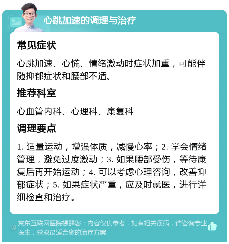 心跳加速的调理与治疗 常见症状 心跳加速、心慌、情绪激动时症状加重，可能伴随抑郁症状和腰部不适。 推荐科室 心血管内科、心理科、康复科 调理要点 1. 适量运动，增强体质，减慢心率；2. 学会情绪管理，避免过度激动；3. 如果腰部受伤，等待康复后再开始运动；4. 可以考虑心理咨询，改善抑郁症状；5. 如果症状严重，应及时就医，进行详细检查和治疗。