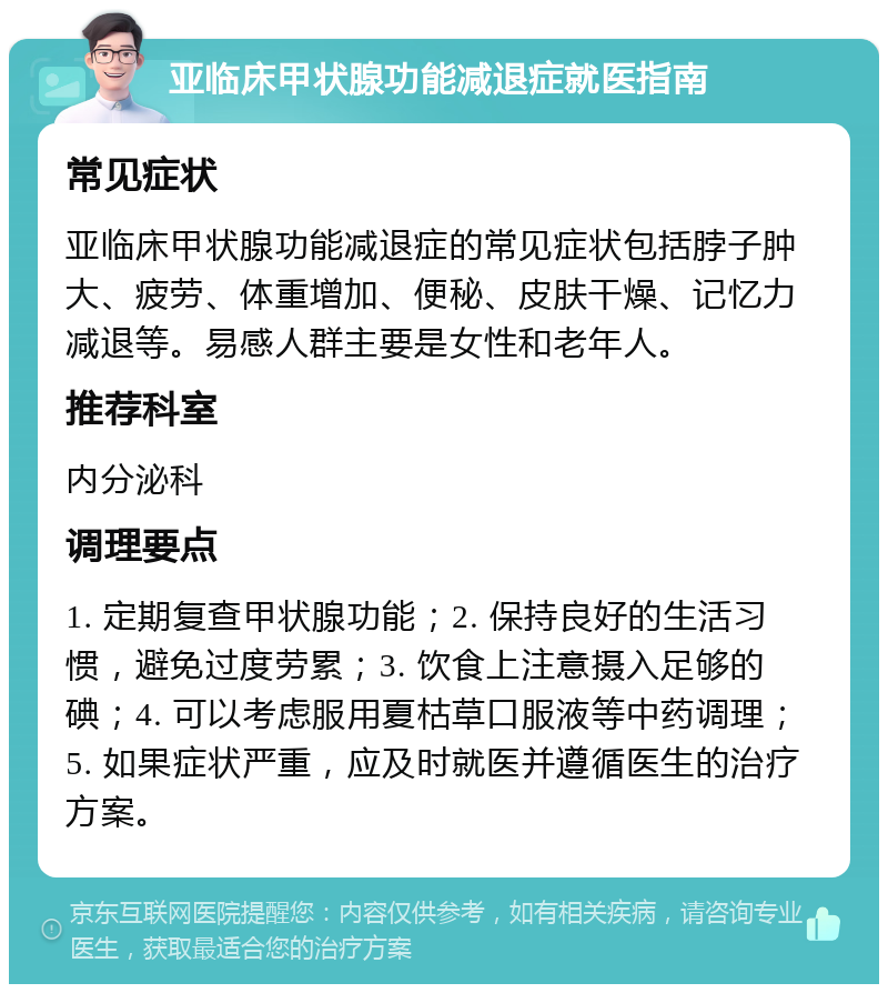 亚临床甲状腺功能减退症就医指南 常见症状 亚临床甲状腺功能减退症的常见症状包括脖子肿大、疲劳、体重增加、便秘、皮肤干燥、记忆力减退等。易感人群主要是女性和老年人。 推荐科室 内分泌科 调理要点 1. 定期复查甲状腺功能；2. 保持良好的生活习惯，避免过度劳累；3. 饮食上注意摄入足够的碘；4. 可以考虑服用夏枯草口服液等中药调理；5. 如果症状严重，应及时就医并遵循医生的治疗方案。