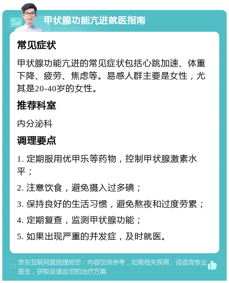 甲状腺功能亢进就医指南 常见症状 甲状腺功能亢进的常见症状包括心跳加速、体重下降、疲劳、焦虑等。易感人群主要是女性，尤其是20-40岁的女性。 推荐科室 内分泌科 调理要点 1. 定期服用优甲乐等药物，控制甲状腺激素水平； 2. 注意饮食，避免摄入过多碘； 3. 保持良好的生活习惯，避免熬夜和过度劳累； 4. 定期复查，监测甲状腺功能； 5. 如果出现严重的并发症，及时就医。