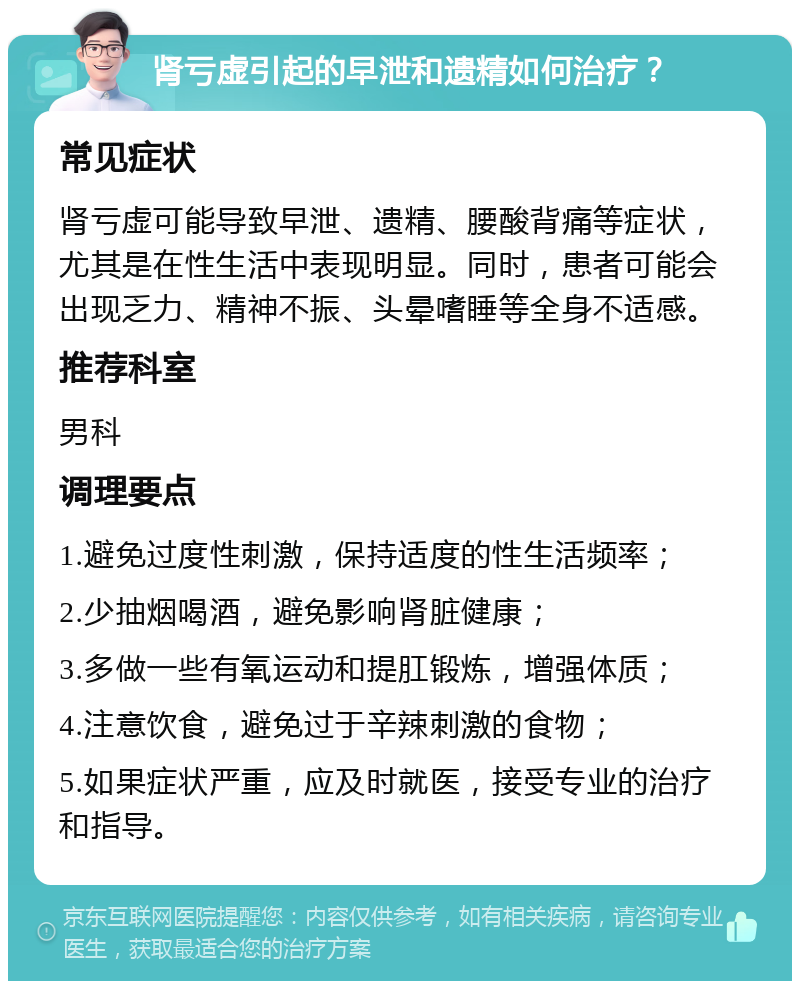 肾亏虚引起的早泄和遗精如何治疗？ 常见症状 肾亏虚可能导致早泄、遗精、腰酸背痛等症状，尤其是在性生活中表现明显。同时，患者可能会出现乏力、精神不振、头晕嗜睡等全身不适感。 推荐科室 男科 调理要点 1.避免过度性刺激，保持适度的性生活频率； 2.少抽烟喝酒，避免影响肾脏健康； 3.多做一些有氧运动和提肛锻炼，增强体质； 4.注意饮食，避免过于辛辣刺激的食物； 5.如果症状严重，应及时就医，接受专业的治疗和指导。