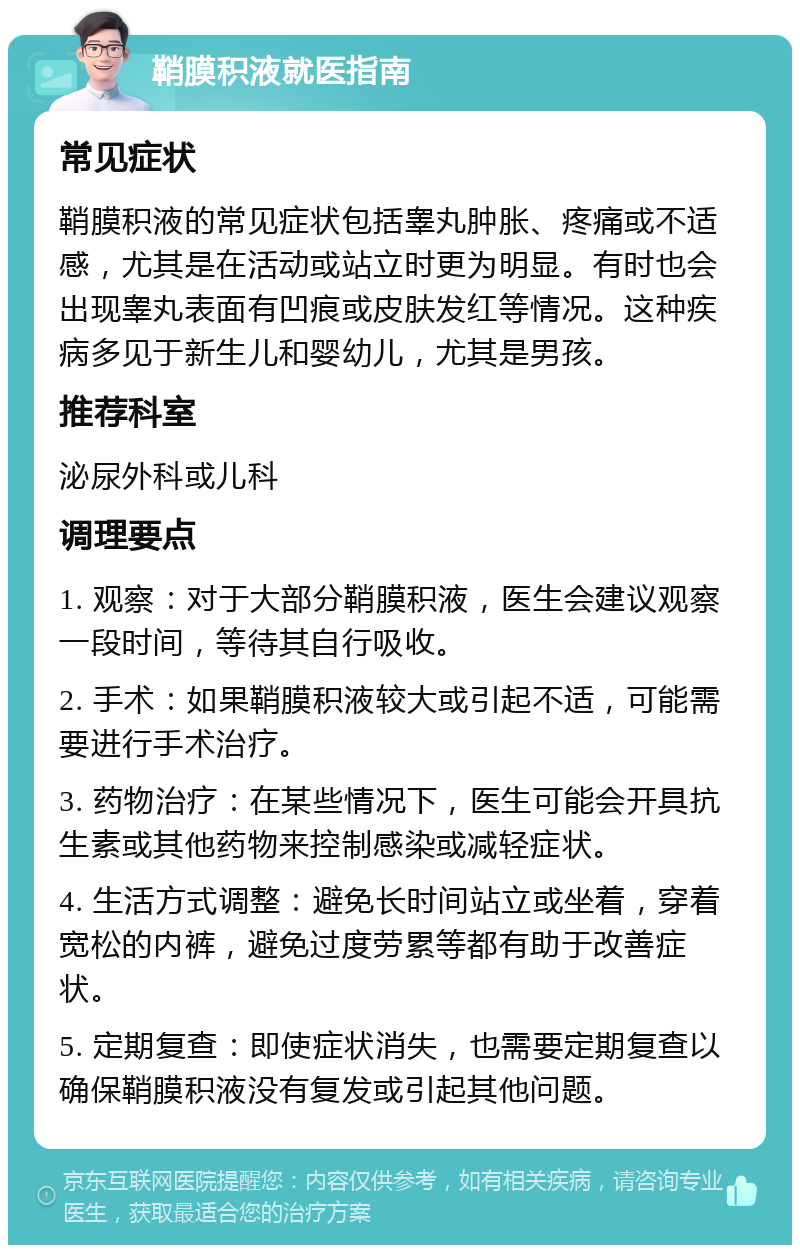 鞘膜积液就医指南 常见症状 鞘膜积液的常见症状包括睾丸肿胀、疼痛或不适感，尤其是在活动或站立时更为明显。有时也会出现睾丸表面有凹痕或皮肤发红等情况。这种疾病多见于新生儿和婴幼儿，尤其是男孩。 推荐科室 泌尿外科或儿科 调理要点 1. 观察：对于大部分鞘膜积液，医生会建议观察一段时间，等待其自行吸收。 2. 手术：如果鞘膜积液较大或引起不适，可能需要进行手术治疗。 3. 药物治疗：在某些情况下，医生可能会开具抗生素或其他药物来控制感染或减轻症状。 4. 生活方式调整：避免长时间站立或坐着，穿着宽松的内裤，避免过度劳累等都有助于改善症状。 5. 定期复查：即使症状消失，也需要定期复查以确保鞘膜积液没有复发或引起其他问题。