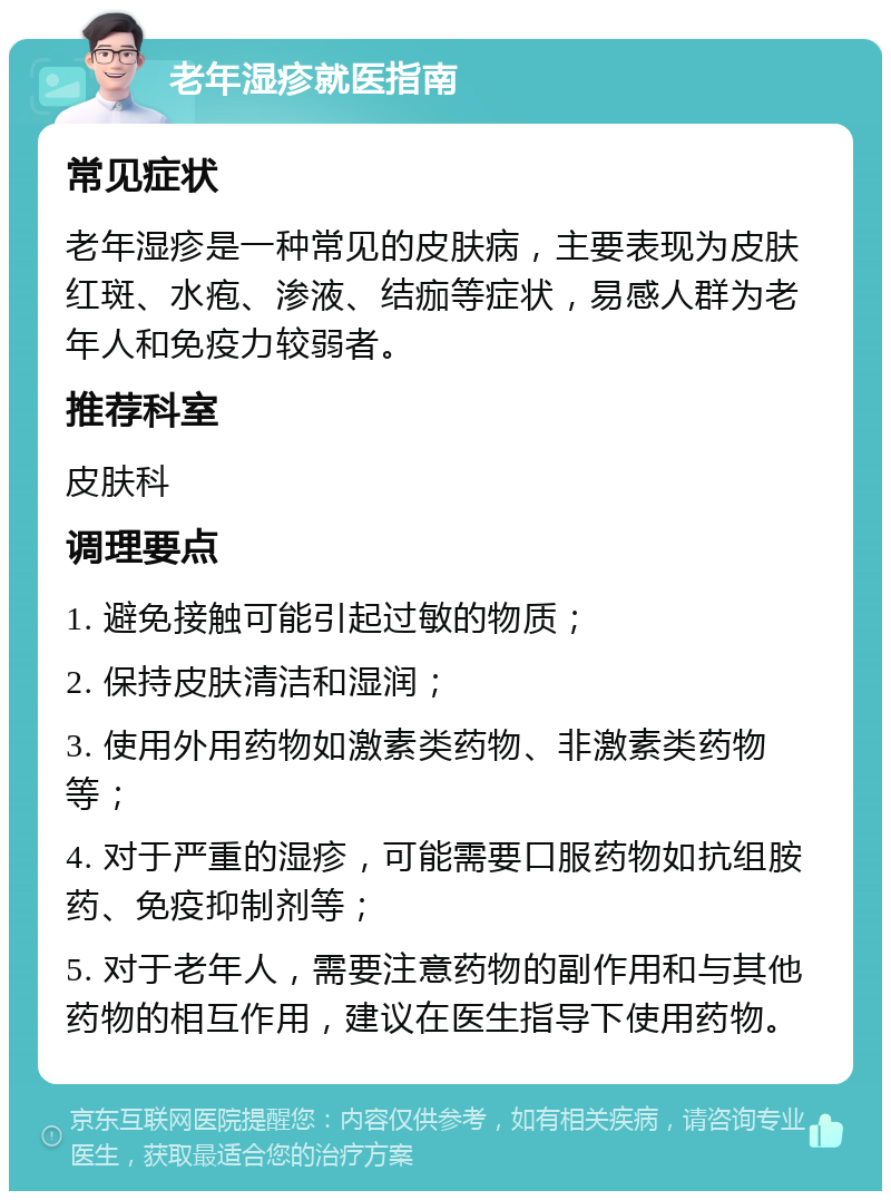 老年湿疹就医指南 常见症状 老年湿疹是一种常见的皮肤病，主要表现为皮肤红斑、水疱、渗液、结痂等症状，易感人群为老年人和免疫力较弱者。 推荐科室 皮肤科 调理要点 1. 避免接触可能引起过敏的物质； 2. 保持皮肤清洁和湿润； 3. 使用外用药物如激素类药物、非激素类药物等； 4. 对于严重的湿疹，可能需要口服药物如抗组胺药、免疫抑制剂等； 5. 对于老年人，需要注意药物的副作用和与其他药物的相互作用，建议在医生指导下使用药物。