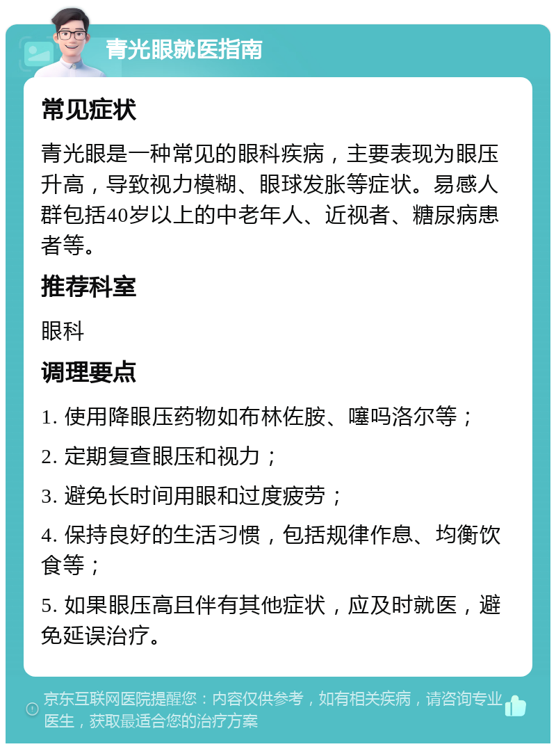 青光眼就医指南 常见症状 青光眼是一种常见的眼科疾病，主要表现为眼压升高，导致视力模糊、眼球发胀等症状。易感人群包括40岁以上的中老年人、近视者、糖尿病患者等。 推荐科室 眼科 调理要点 1. 使用降眼压药物如布林佐胺、噻吗洛尔等； 2. 定期复查眼压和视力； 3. 避免长时间用眼和过度疲劳； 4. 保持良好的生活习惯，包括规律作息、均衡饮食等； 5. 如果眼压高且伴有其他症状，应及时就医，避免延误治疗。