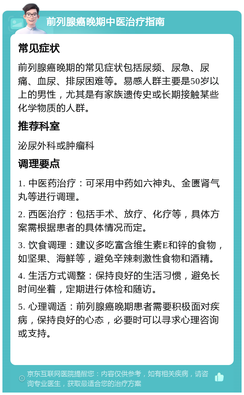 前列腺癌晚期中医治疗指南 常见症状 前列腺癌晚期的常见症状包括尿频、尿急、尿痛、血尿、排尿困难等。易感人群主要是50岁以上的男性，尤其是有家族遗传史或长期接触某些化学物质的人群。 推荐科室 泌尿外科或肿瘤科 调理要点 1. 中医药治疗：可采用中药如六神丸、金匮肾气丸等进行调理。 2. 西医治疗：包括手术、放疗、化疗等，具体方案需根据患者的具体情况而定。 3. 饮食调理：建议多吃富含维生素E和锌的食物，如坚果、海鲜等，避免辛辣刺激性食物和酒精。 4. 生活方式调整：保持良好的生活习惯，避免长时间坐着，定期进行体检和随访。 5. 心理调适：前列腺癌晚期患者需要积极面对疾病，保持良好的心态，必要时可以寻求心理咨询或支持。