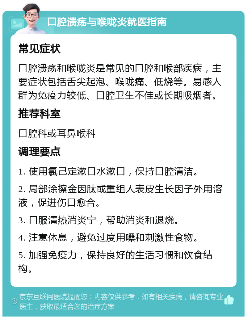 口腔溃疡与喉咙炎就医指南 常见症状 口腔溃疡和喉咙炎是常见的口腔和喉部疾病，主要症状包括舌尖起泡、喉咙痛、低烧等。易感人群为免疫力较低、口腔卫生不佳或长期吸烟者。 推荐科室 口腔科或耳鼻喉科 调理要点 1. 使用氯己定漱口水漱口，保持口腔清洁。 2. 局部涂擦金因肽或重组人表皮生长因子外用溶液，促进伤口愈合。 3. 口服清热消炎宁，帮助消炎和退烧。 4. 注意休息，避免过度用嗓和刺激性食物。 5. 加强免疫力，保持良好的生活习惯和饮食结构。