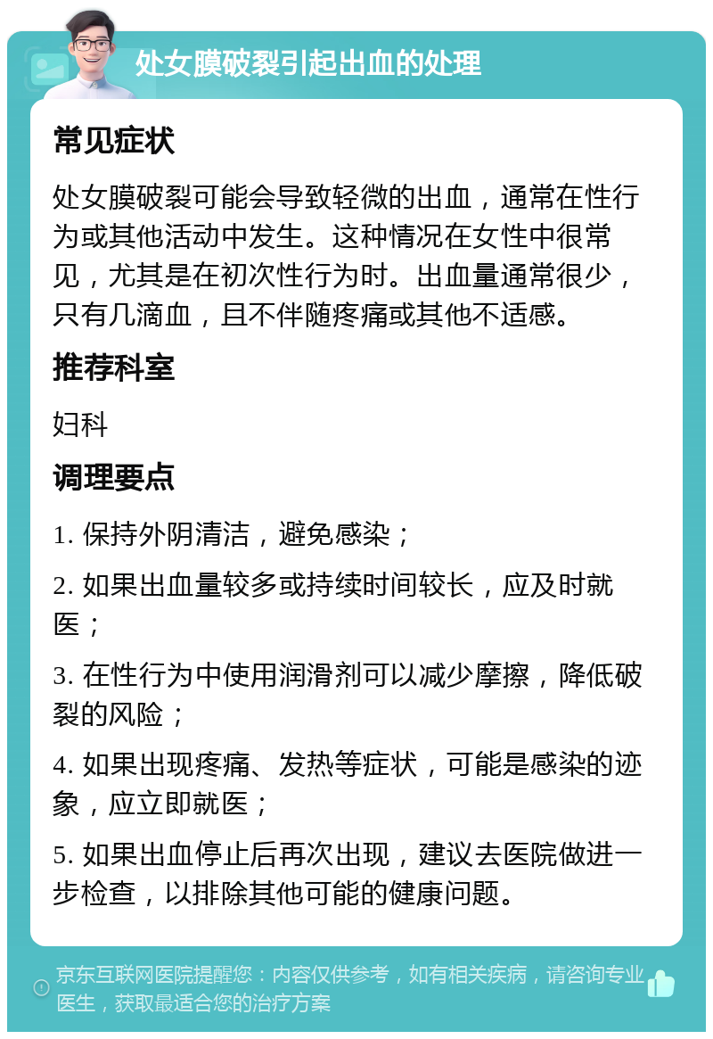 处女膜破裂引起出血的处理 常见症状 处女膜破裂可能会导致轻微的出血，通常在性行为或其他活动中发生。这种情况在女性中很常见，尤其是在初次性行为时。出血量通常很少，只有几滴血，且不伴随疼痛或其他不适感。 推荐科室 妇科 调理要点 1. 保持外阴清洁，避免感染； 2. 如果出血量较多或持续时间较长，应及时就医； 3. 在性行为中使用润滑剂可以减少摩擦，降低破裂的风险； 4. 如果出现疼痛、发热等症状，可能是感染的迹象，应立即就医； 5. 如果出血停止后再次出现，建议去医院做进一步检查，以排除其他可能的健康问题。