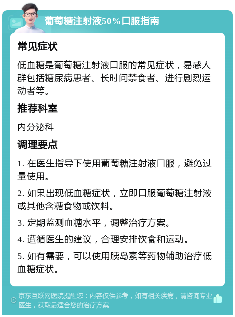 葡萄糖注射液50%口服指南 常见症状 低血糖是葡萄糖注射液口服的常见症状，易感人群包括糖尿病患者、长时间禁食者、进行剧烈运动者等。 推荐科室 内分泌科 调理要点 1. 在医生指导下使用葡萄糖注射液口服，避免过量使用。 2. 如果出现低血糖症状，立即口服葡萄糖注射液或其他含糖食物或饮料。 3. 定期监测血糖水平，调整治疗方案。 4. 遵循医生的建议，合理安排饮食和运动。 5. 如有需要，可以使用胰岛素等药物辅助治疗低血糖症状。