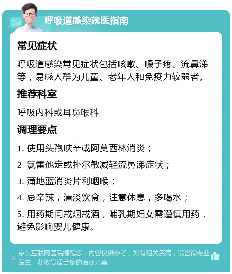 呼吸道感染就医指南 常见症状 呼吸道感染常见症状包括咳嗽、嗓子疼、流鼻涕等，易感人群为儿童、老年人和免疫力较弱者。 推荐科室 呼吸内科或耳鼻喉科 调理要点 1. 使用头孢呋辛或阿莫西林消炎； 2. 氯雷他定或扑尔敏减轻流鼻涕症状； 3. 蒲地蓝消炎片利咽喉； 4. 忌辛辣，清淡饮食，注意休息，多喝水； 5. 用药期间戒烟戒酒，哺乳期妇女需谨慎用药，避免影响婴儿健康。