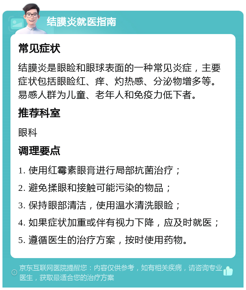 结膜炎就医指南 常见症状 结膜炎是眼睑和眼球表面的一种常见炎症，主要症状包括眼睑红、痒、灼热感、分泌物增多等。易感人群为儿童、老年人和免疫力低下者。 推荐科室 眼科 调理要点 1. 使用红霉素眼膏进行局部抗菌治疗； 2. 避免揉眼和接触可能污染的物品； 3. 保持眼部清洁，使用温水清洗眼睑； 4. 如果症状加重或伴有视力下降，应及时就医； 5. 遵循医生的治疗方案，按时使用药物。