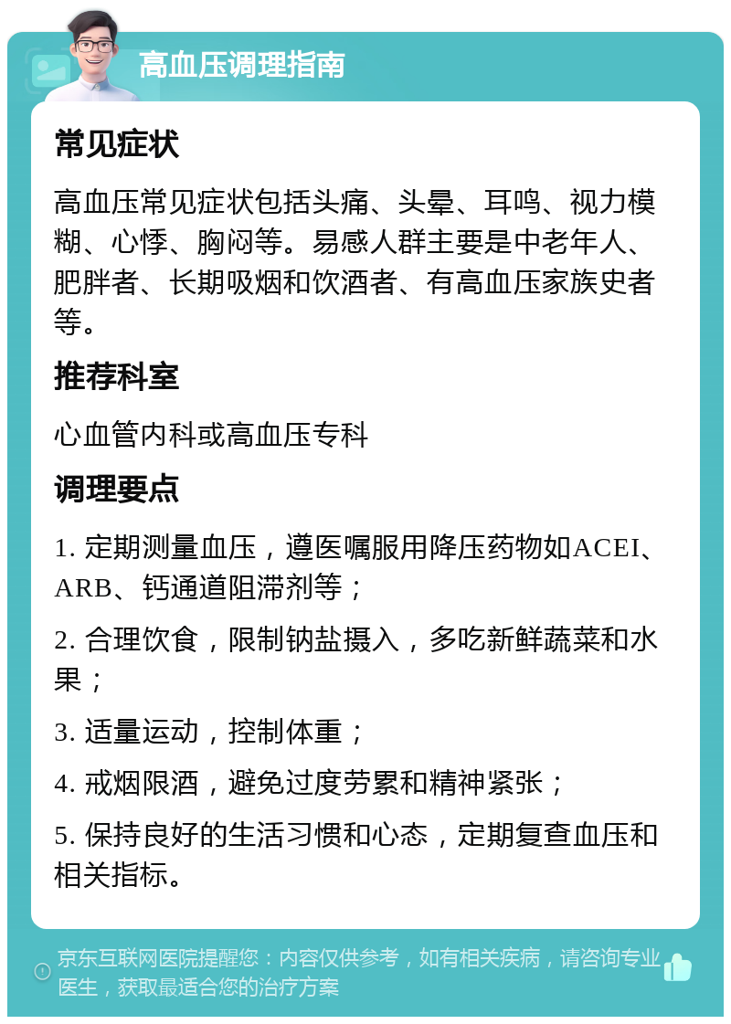 高血压调理指南 常见症状 高血压常见症状包括头痛、头晕、耳鸣、视力模糊、心悸、胸闷等。易感人群主要是中老年人、肥胖者、长期吸烟和饮酒者、有高血压家族史者等。 推荐科室 心血管内科或高血压专科 调理要点 1. 定期测量血压，遵医嘱服用降压药物如ACEI、ARB、钙通道阻滞剂等； 2. 合理饮食，限制钠盐摄入，多吃新鲜蔬菜和水果； 3. 适量运动，控制体重； 4. 戒烟限酒，避免过度劳累和精神紧张； 5. 保持良好的生活习惯和心态，定期复查血压和相关指标。