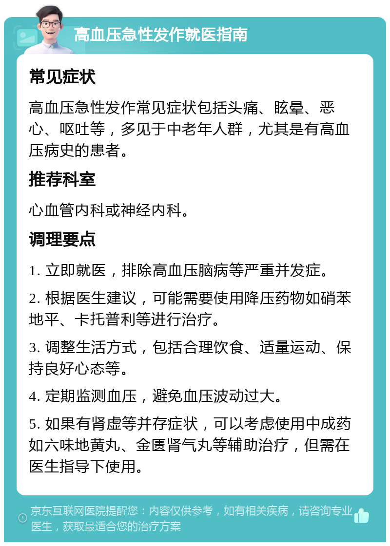 高血压急性发作就医指南 常见症状 高血压急性发作常见症状包括头痛、眩晕、恶心、呕吐等，多见于中老年人群，尤其是有高血压病史的患者。 推荐科室 心血管内科或神经内科。 调理要点 1. 立即就医，排除高血压脑病等严重并发症。 2. 根据医生建议，可能需要使用降压药物如硝苯地平、卡托普利等进行治疗。 3. 调整生活方式，包括合理饮食、适量运动、保持良好心态等。 4. 定期监测血压，避免血压波动过大。 5. 如果有肾虚等并存症状，可以考虑使用中成药如六味地黄丸、金匮肾气丸等辅助治疗，但需在医生指导下使用。