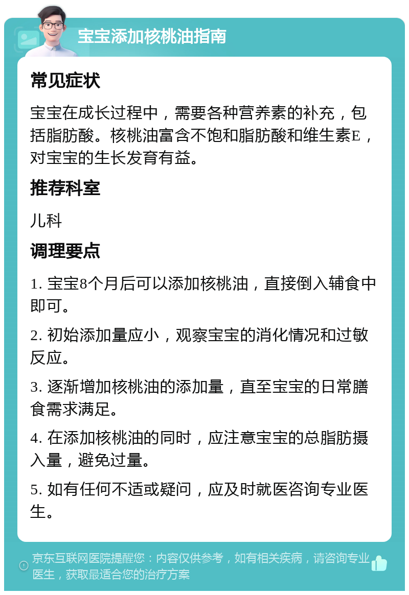 宝宝添加核桃油指南 常见症状 宝宝在成长过程中，需要各种营养素的补充，包括脂肪酸。核桃油富含不饱和脂肪酸和维生素E，对宝宝的生长发育有益。 推荐科室 儿科 调理要点 1. 宝宝8个月后可以添加核桃油，直接倒入辅食中即可。 2. 初始添加量应小，观察宝宝的消化情况和过敏反应。 3. 逐渐增加核桃油的添加量，直至宝宝的日常膳食需求满足。 4. 在添加核桃油的同时，应注意宝宝的总脂肪摄入量，避免过量。 5. 如有任何不适或疑问，应及时就医咨询专业医生。