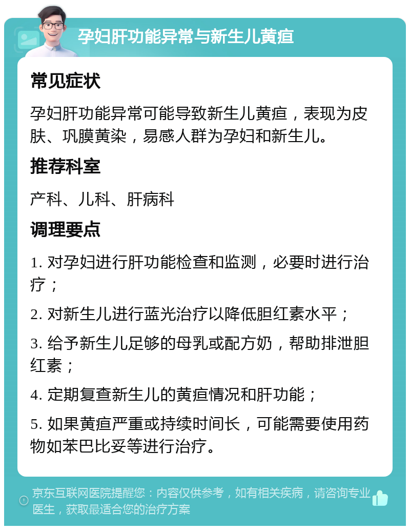 孕妇肝功能异常与新生儿黄疸 常见症状 孕妇肝功能异常可能导致新生儿黄疸，表现为皮肤、巩膜黄染，易感人群为孕妇和新生儿。 推荐科室 产科、儿科、肝病科 调理要点 1. 对孕妇进行肝功能检查和监测，必要时进行治疗； 2. 对新生儿进行蓝光治疗以降低胆红素水平； 3. 给予新生儿足够的母乳或配方奶，帮助排泄胆红素； 4. 定期复查新生儿的黄疸情况和肝功能； 5. 如果黄疸严重或持续时间长，可能需要使用药物如苯巴比妥等进行治疗。