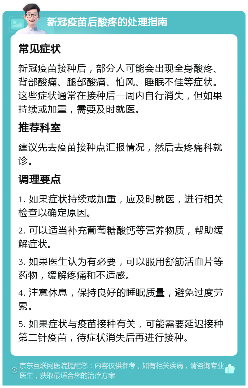 新冠疫苗后酸疼的处理指南 常见症状 新冠疫苗接种后，部分人可能会出现全身酸疼、背部酸痛、腿部酸痛、怕风、睡眠不佳等症状。这些症状通常在接种后一周内自行消失，但如果持续或加重，需要及时就医。 推荐科室 建议先去疫苗接种点汇报情况，然后去疼痛科就诊。 调理要点 1. 如果症状持续或加重，应及时就医，进行相关检查以确定原因。 2. 可以适当补充葡萄糖酸钙等营养物质，帮助缓解症状。 3. 如果医生认为有必要，可以服用舒筋活血片等药物，缓解疼痛和不适感。 4. 注意休息，保持良好的睡眠质量，避免过度劳累。 5. 如果症状与疫苗接种有关，可能需要延迟接种第二针疫苗，待症状消失后再进行接种。