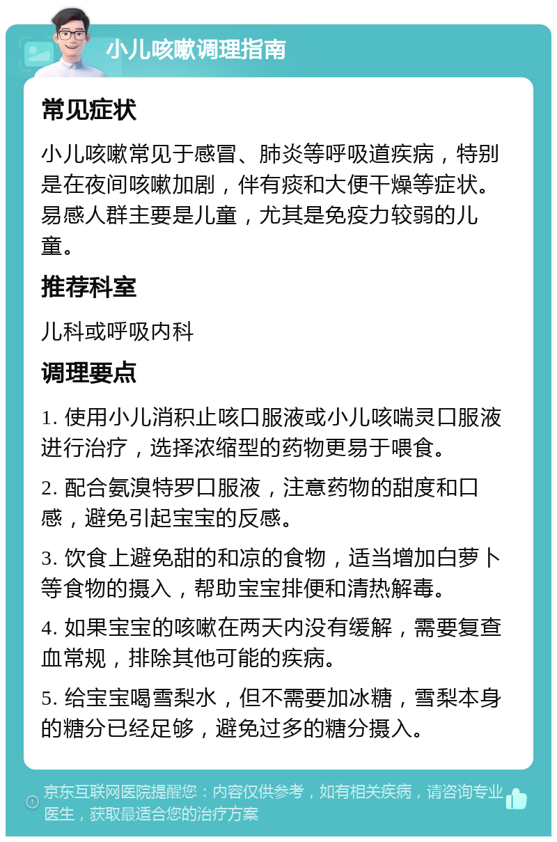 小儿咳嗽调理指南 常见症状 小儿咳嗽常见于感冒、肺炎等呼吸道疾病，特别是在夜间咳嗽加剧，伴有痰和大便干燥等症状。易感人群主要是儿童，尤其是免疫力较弱的儿童。 推荐科室 儿科或呼吸内科 调理要点 1. 使用小儿消积止咳口服液或小儿咳喘灵口服液进行治疗，选择浓缩型的药物更易于喂食。 2. 配合氨溴特罗口服液，注意药物的甜度和口感，避免引起宝宝的反感。 3. 饮食上避免甜的和凉的食物，适当增加白萝卜等食物的摄入，帮助宝宝排便和清热解毒。 4. 如果宝宝的咳嗽在两天内没有缓解，需要复查血常规，排除其他可能的疾病。 5. 给宝宝喝雪梨水，但不需要加冰糖，雪梨本身的糖分已经足够，避免过多的糖分摄入。