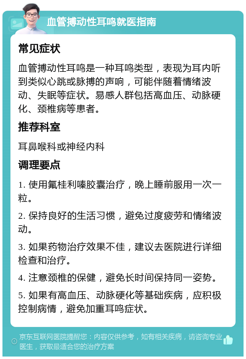 血管搏动性耳鸣就医指南 常见症状 血管搏动性耳鸣是一种耳鸣类型，表现为耳内听到类似心跳或脉搏的声响，可能伴随着情绪波动、失眠等症状。易感人群包括高血压、动脉硬化、颈椎病等患者。 推荐科室 耳鼻喉科或神经内科 调理要点 1. 使用氟桂利嗪胶囊治疗，晚上睡前服用一次一粒。 2. 保持良好的生活习惯，避免过度疲劳和情绪波动。 3. 如果药物治疗效果不佳，建议去医院进行详细检查和治疗。 4. 注意颈椎的保健，避免长时间保持同一姿势。 5. 如果有高血压、动脉硬化等基础疾病，应积极控制病情，避免加重耳鸣症状。