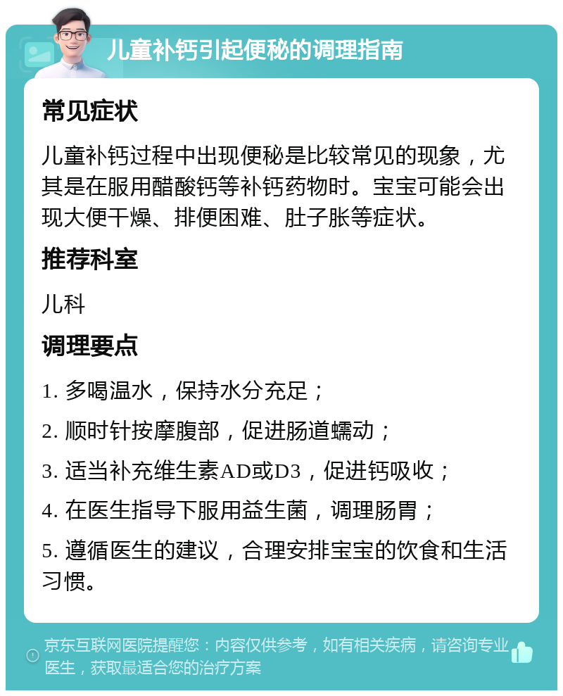 儿童补钙引起便秘的调理指南 常见症状 儿童补钙过程中出现便秘是比较常见的现象，尤其是在服用醋酸钙等补钙药物时。宝宝可能会出现大便干燥、排便困难、肚子胀等症状。 推荐科室 儿科 调理要点 1. 多喝温水，保持水分充足； 2. 顺时针按摩腹部，促进肠道蠕动； 3. 适当补充维生素AD或D3，促进钙吸收； 4. 在医生指导下服用益生菌，调理肠胃； 5. 遵循医生的建议，合理安排宝宝的饮食和生活习惯。